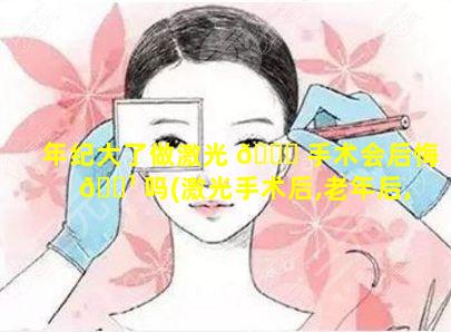 年纪大了做激光 🐛 手术会后悔 🌹 吗(激光手术后,老年后,会不会有后遗症)